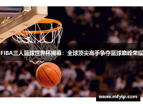 FIBA三人篮球世界杯揭幕：全球顶尖高手争夺篮球巅峰荣耀
